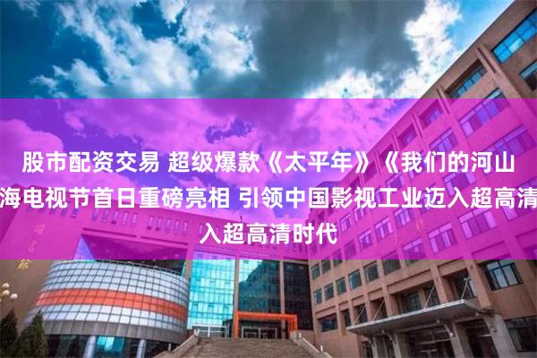 股市配资交易 超级爆款《太平年》《我们的河山》上海电视节首日重磅亮相 引领中国影视工业迈入超高清时代