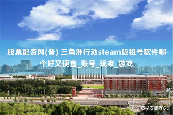 股票配资网(晋) 三角洲行动steam版租号软件哪个好又便宜_账号_玩家_游戏