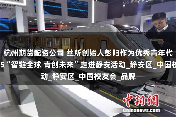 杭州期货配资公司 丝所创始人彭阳作为优秀青年代表出席2025“智链全球 青创未来”走进静安活动_静安区_中国校友会_品牌