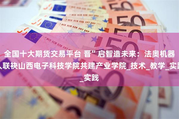 全国十大期货交易平台 晋”启智造未来：法奥机器人联袂山西电子科技学院共建产业学院_技术_教学_实践
