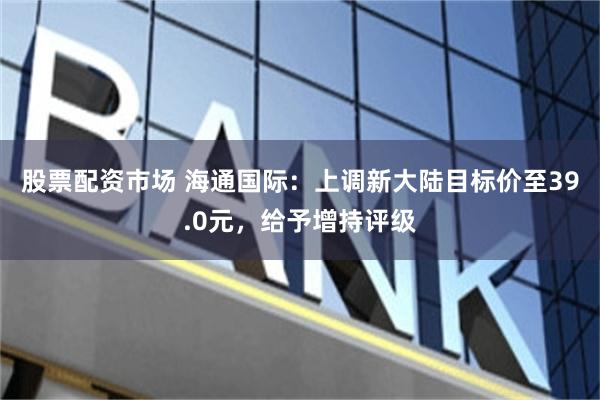 股票配资市场 海通国际：上调新大陆目标价至39.0元，给予增持评级