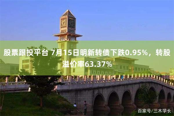 股票跟投平台 7月15日明新转债下跌0.95%，转股溢价率63.37%