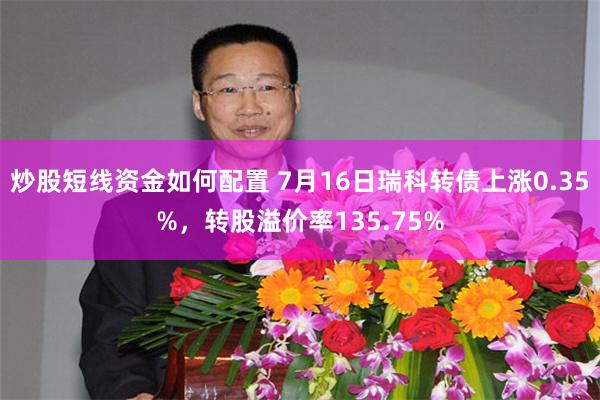 炒股短线资金如何配置 7月16日瑞科转债上涨0.35%，转股溢价率135.75%