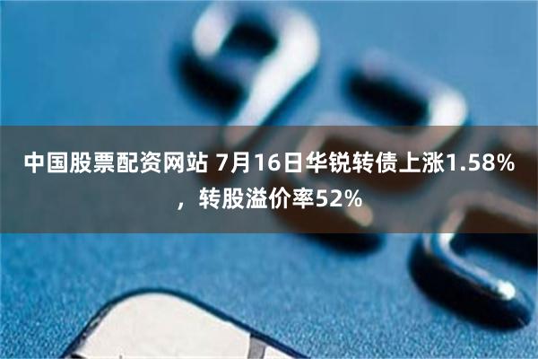 中国股票配资网站 7月16日华锐转债上涨1.58%，转股溢价率52%