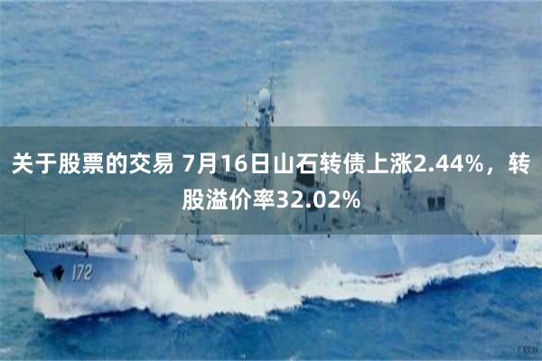 关于股票的交易 7月16日山石转债上涨2.44%，转股溢价率32.02%