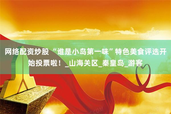网络配资炒股 “谁是小岛第一味”特色美食评选开始投票啦！_山海关区_秦皇岛_游客