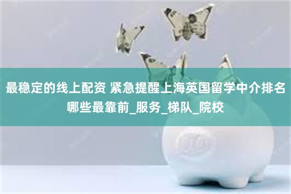 最稳定的线上配资 紧急提醒上海英国留学中介排名哪些最靠前_服务_梯队_院校