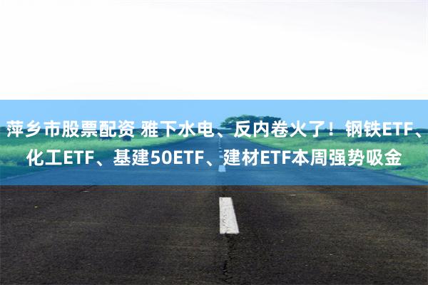 萍乡市股票配资 雅下水电、反内卷火了！钢铁ETF、化工ETF、基建50ETF、建材ETF本周强势吸金
