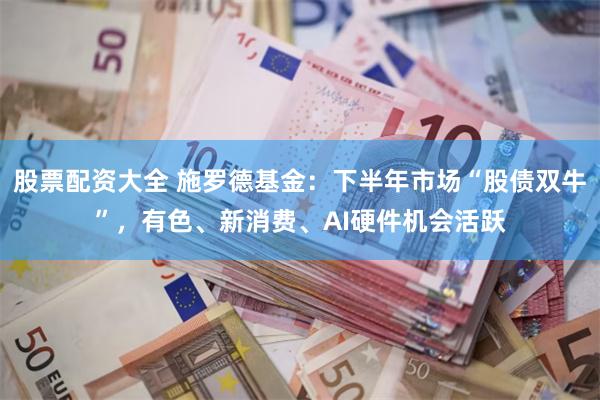 股票配资大全 施罗德基金：下半年市场“股债双牛”，有色、新消费、AI硬件机会活跃