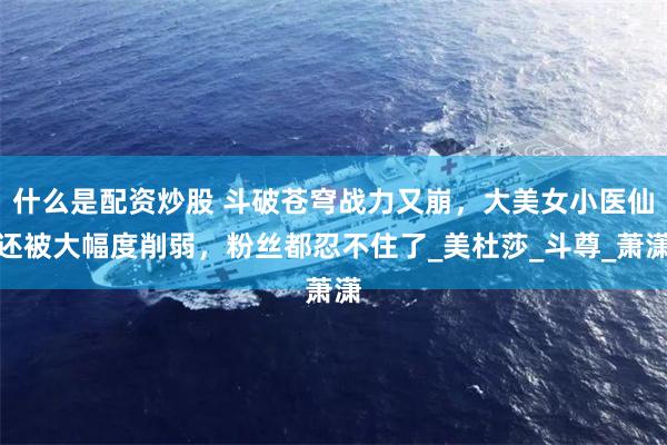 什么是配资炒股 斗破苍穹战力又崩，大美女小医仙还被大幅度削弱，粉丝都忍不住了_美杜莎_斗尊_萧潇