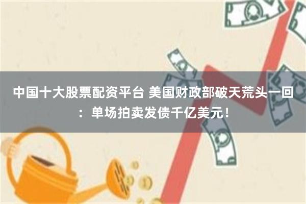 中国十大股票配资平台 美国财政部破天荒头一回：单场拍卖发债千亿美元！
