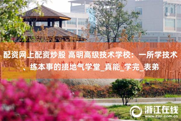 配资网上配资炒股 高明高级技术学校：一所学技术、练本事的接地气学堂_真能_学完_表弟