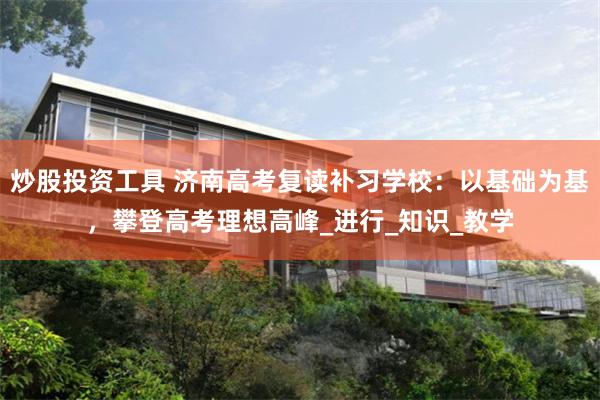 炒股投资工具 济南高考复读补习学校：以基础为基，攀登高考理想高峰_进行_知识_教学