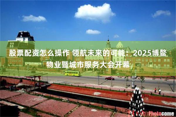 股票配资怎么操作 领航未来的可能：2025博鳌物业暨城市服务大会开幕