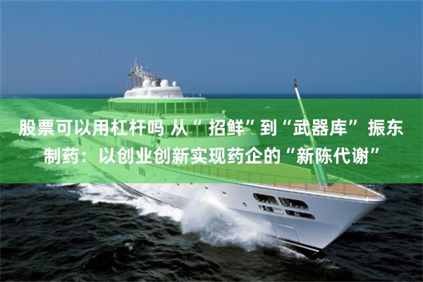 股票可以用杠杆吗 从“ 招鲜”到“武器库” 振东制药：以创业创新实现药企的“新陈代谢”