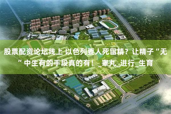 股票配资论坛线上 以色列要人死留精？让精子“无”中生有的手段真的有！_睾丸_进行_生育